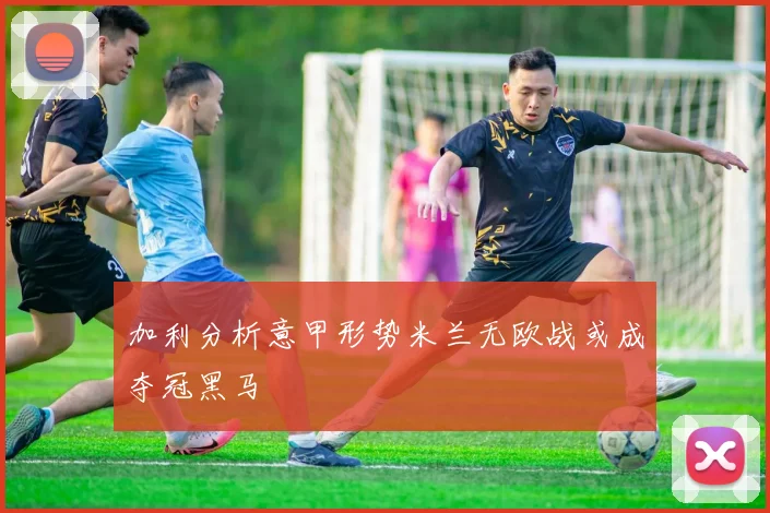 加利分析意甲形势米兰无欧战或成夺冠黑马