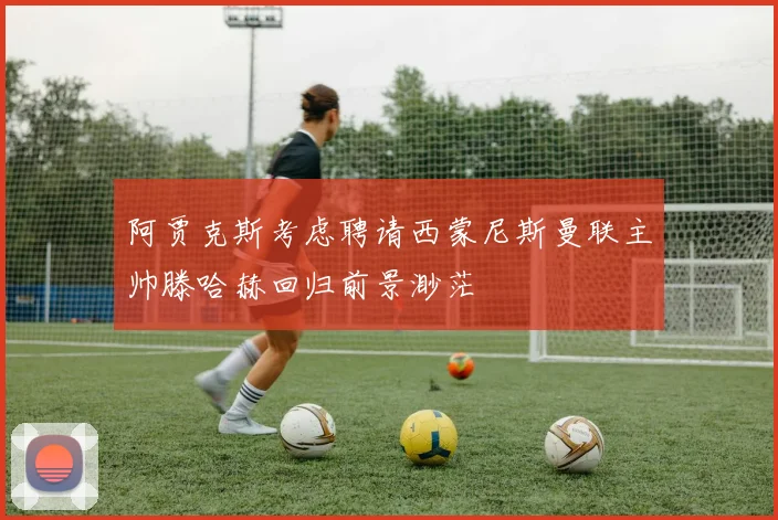 阿贾克斯考虑聘请西蒙尼斯曼联主帅滕哈赫回归前景渺茫
