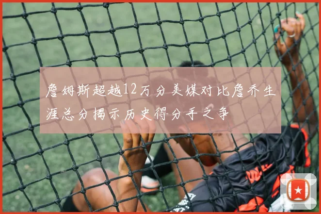 詹姆斯超越12万分美媒对比詹乔生涯总分揭示历史得分手之争