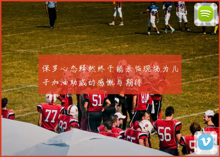 保罗心态释然终于能亲临现场为儿子加油助威的感慨与期待