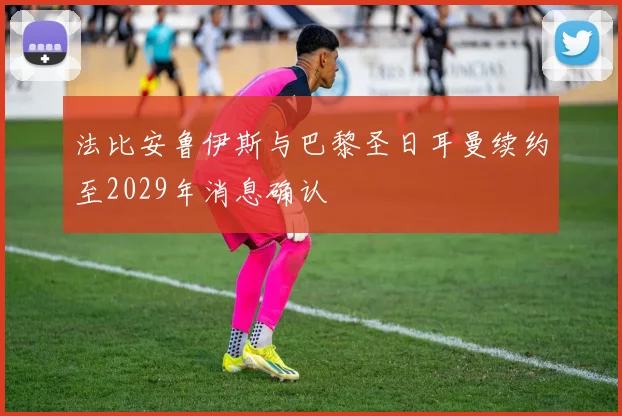 法比安鲁伊斯与巴黎圣日耳曼续约至2029年消息确认