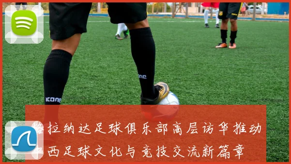 格拉纳达足球俱乐部高层访华推动中西足球文化与竞技交流新篇章