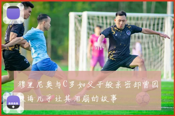 穆里尼奥与C罗如父子般亲密却曾因教诲几乎让其泪崩的故事