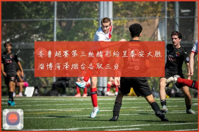 齐鲁超赛第三轮精彩纷呈泰安大胜淄博菏泽烟台各取三分