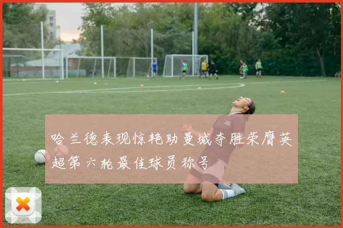 哈兰德表现惊艳助曼城夺胜荣膺英超第六轮最佳球员称号