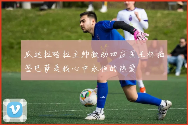 瓜达拉哈拉主帅激动回应国王杯抽签巴萨是我心中永恒的热爱