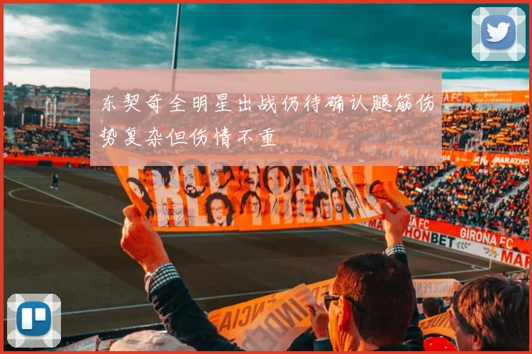 东契奇全明星出战仍待确认腿筋伤势复杂但伤情不重