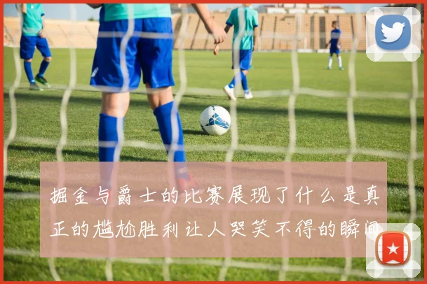 掘金与爵士的比赛展现了什么是真正的尴尬胜利让人哭笑不得的瞬间