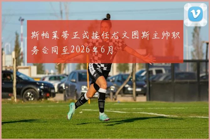 斯帕莱蒂正式接任尤文图斯主帅职务合同至2026年6月