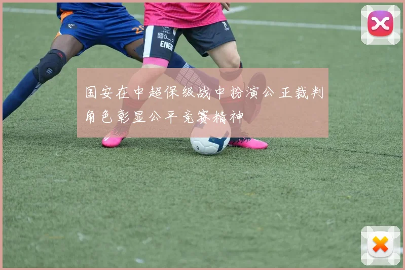国安在中超保级战中扮演公正裁判角色彰显公平竞赛精神