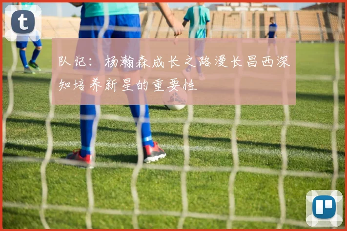 队记：杨瀚森成长之路漫长昌西深知培养新星的重要性