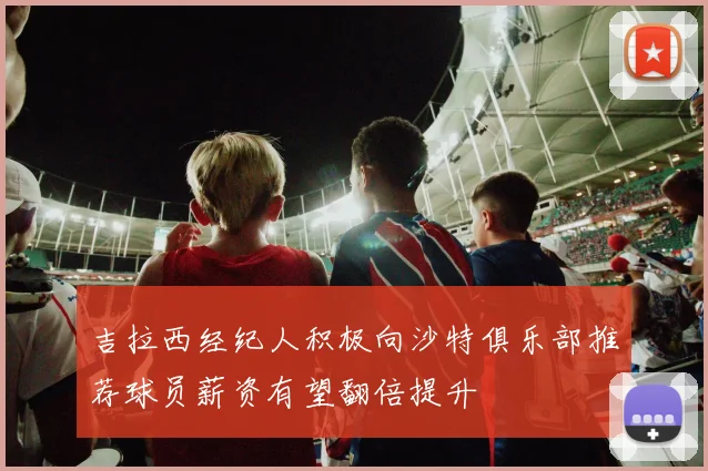 吉拉西经纪人积极向沙特俱乐部推荐球员薪资有望翻倍提升