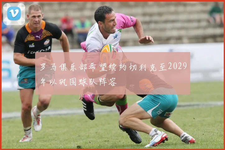 罗马俱乐部希望续约切利克至2029年以巩固球队阵容