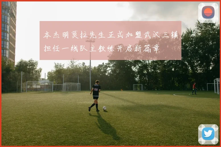 本杰明莫拉先生正式加盟武汉三镇担任一线队主教练开启新篇章