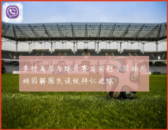 多特高层与球员赛后安慰小贝林厄姆因解围失误致拜仁进球
