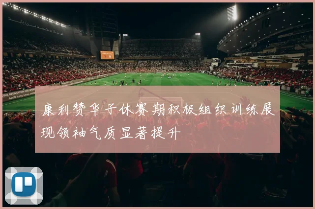 康利赞华子休赛期积极组织训练展现领袖气质显著提升