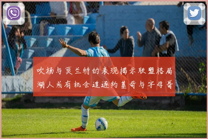 吹杨与莫兰特的表现揭示联盟格局湖人或有机会追逐约基奇与字母哥