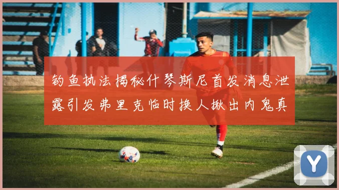 钓鱼执法揭秘什琴斯尼首发消息泄露引发弗里克临时换人揪出内鬼真相