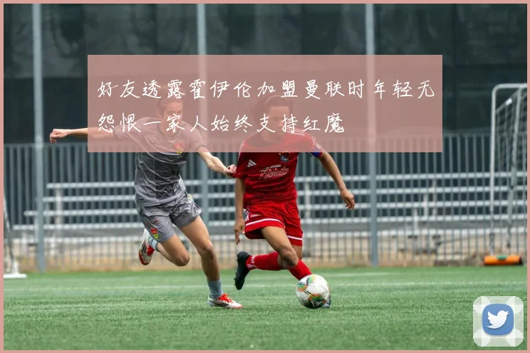 好友透露霍伊伦加盟曼联时年轻无怨恨一家人始终支持红魔