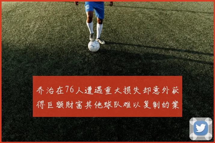 乔治在76人遭遇重大损失却意外获得巨额财富其他球队难以复制的案例