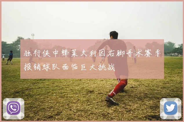 独行侠中锋莱夫利因右脚手术赛季报销球队面临巨大挑战