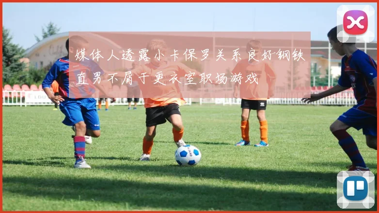 媒体人透露小卡保罗关系良好钢铁直男不屑于更衣室职场游戏