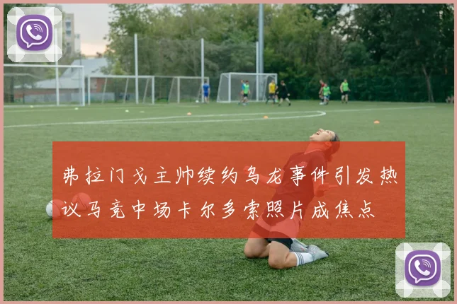 弗拉门戈主帅续约乌龙事件引发热议马竞中场卡尔多索照片成焦点