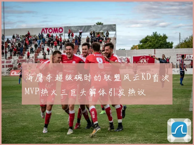 海鹰夺超级碗时的联盟风云KD首次MVP热火三巨头解体引发热议