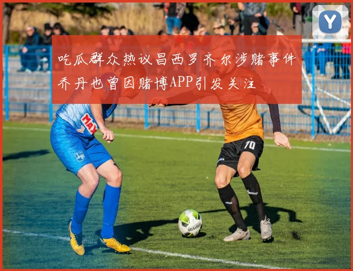 吃瓜群众热议昌西罗齐尔涉赌事件乔丹也曾因赌博APP引发关注