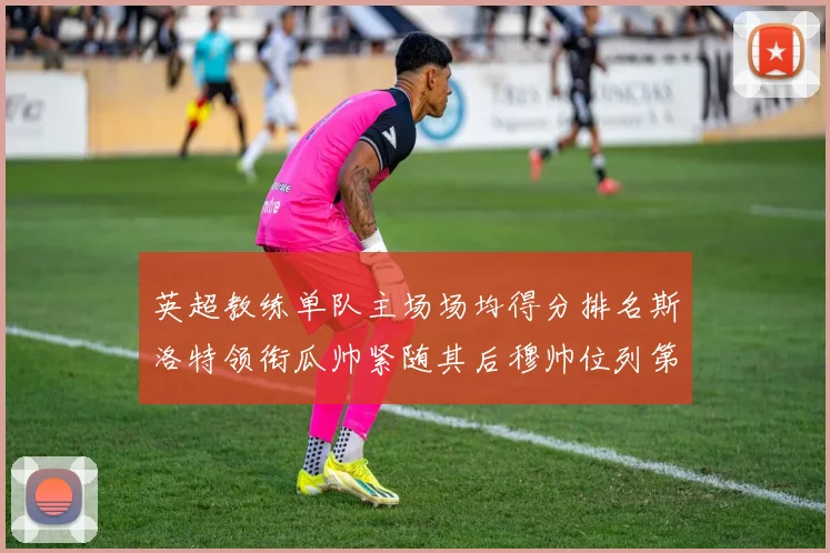 英超教练单队主场场均得分排名斯洛特领衔瓜帅紧随其后穆帅位列第五