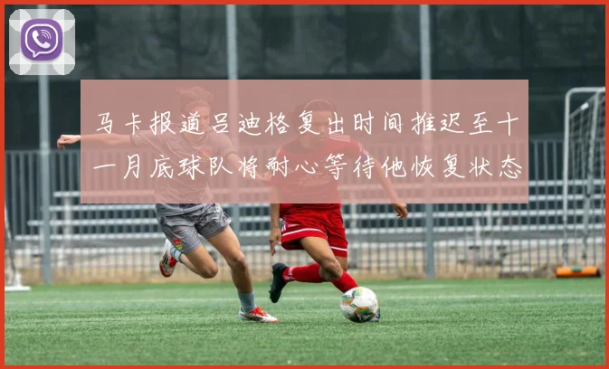 马卡报道吕迪格复出时间推迟至十一月底球队将耐心等待他恢复状态