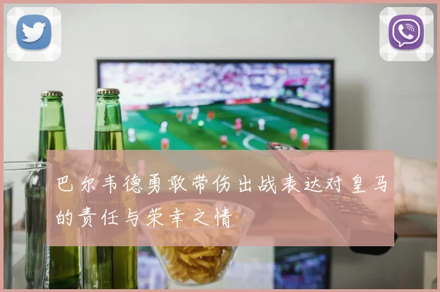 巴尔韦德勇敢带伤出战表达对皇马的责任与荣幸之情