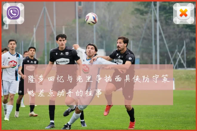 隆多回忆与老里争执面具侠防守策略差点动手的往事