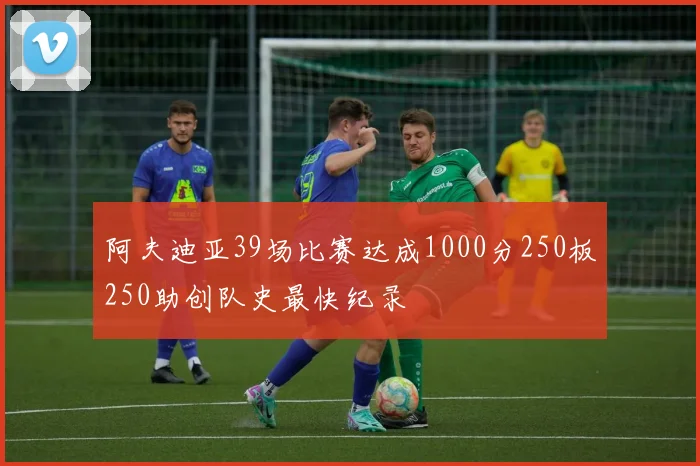 阿夫迪亚39场比赛达成1000分250板250助创队史最快纪录